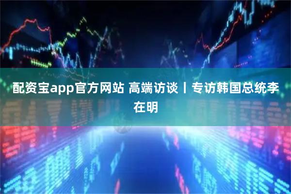 配资宝app官方网站 高端访谈丨专访韩国总统李在明