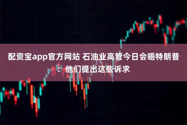 配资宝app官方网站 石油业高管今日会晤特朗普：他们提出这些诉求