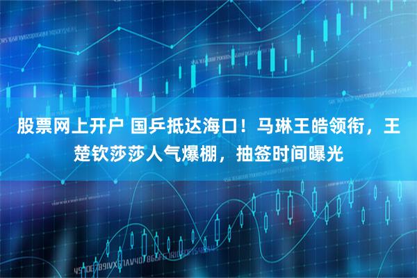 股票网上开户 国乒抵达海口！马琳王皓领衔，王楚钦莎莎人气爆棚，抽签时间曝光