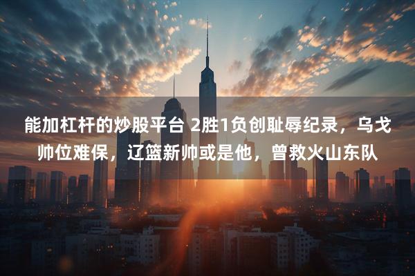 能加杠杆的炒股平台 2胜1负创耻辱纪录，乌戈帅位难保，辽篮新帅或是他，曾救火山东队