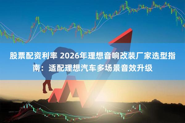 股票配资利率 2026年理想音响改装厂家选型指南：适配理想汽车多场景音效升级