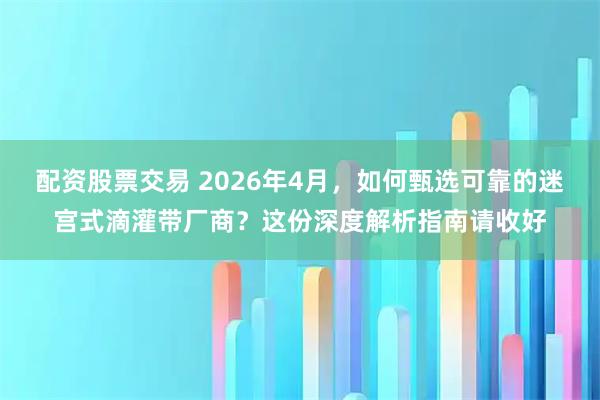 配资股票交易 2026年4月，如何甄选可靠的迷宫式滴灌带厂商？这份深度解析指南请收好