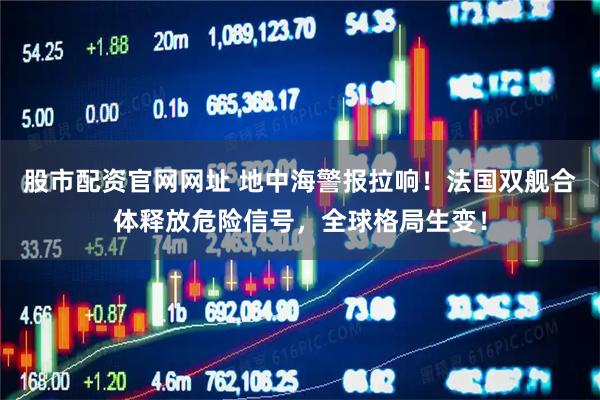 股市配资官网网址 地中海警报拉响！法国双舰合体释放危险信号，全球格局生变！