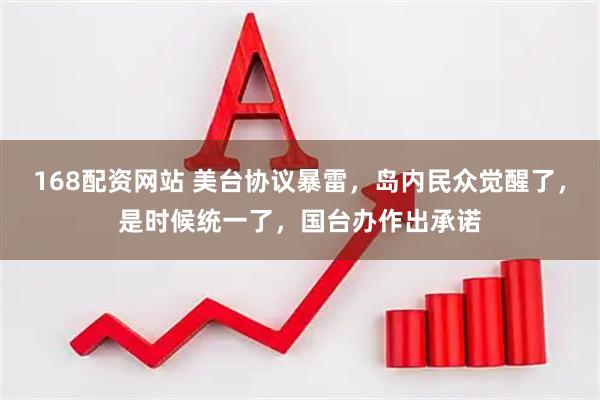 168配资网站 美台协议暴雷，岛内民众觉醒了，是时候统一了，国台办作出承诺