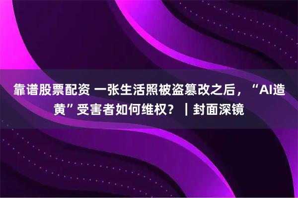 靠谱股票配资 一张生活照被盗篡改之后，“AI造黄”受害者如何维权？｜封面深镜
