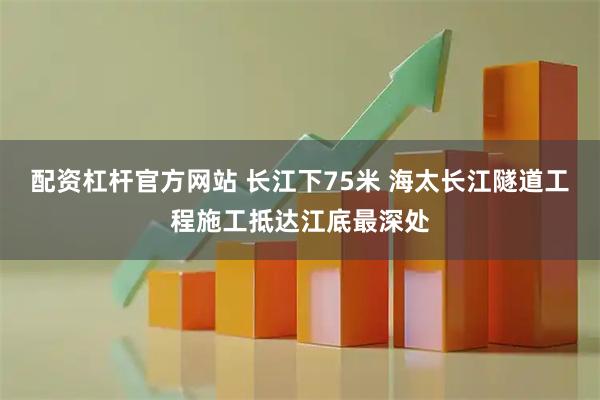 配资杠杆官方网站 长江下75米 海太长江隧道工程施工抵达江底最深处