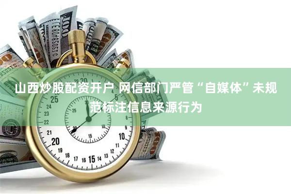 山西炒股配资开户 网信部门严管“自媒体”未规范标注信息来源行为