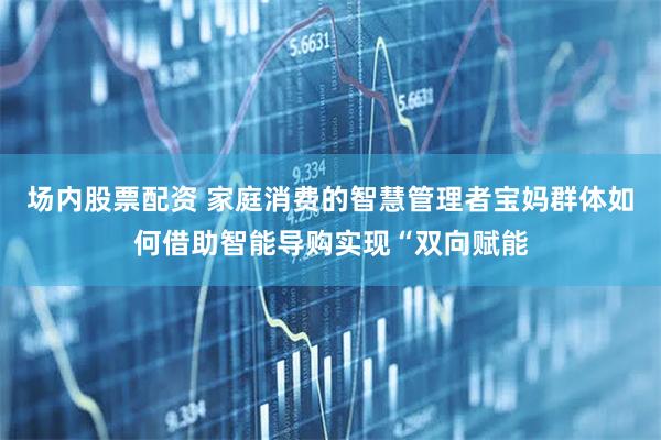 场内股票配资 家庭消费的智慧管理者宝妈群体如何借助智能导购实现“双向赋能