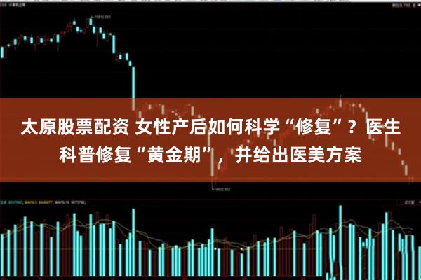 太原股票配资 女性产后如何科学“修复”？医生科普修复“黄金期”，并给出医美方案